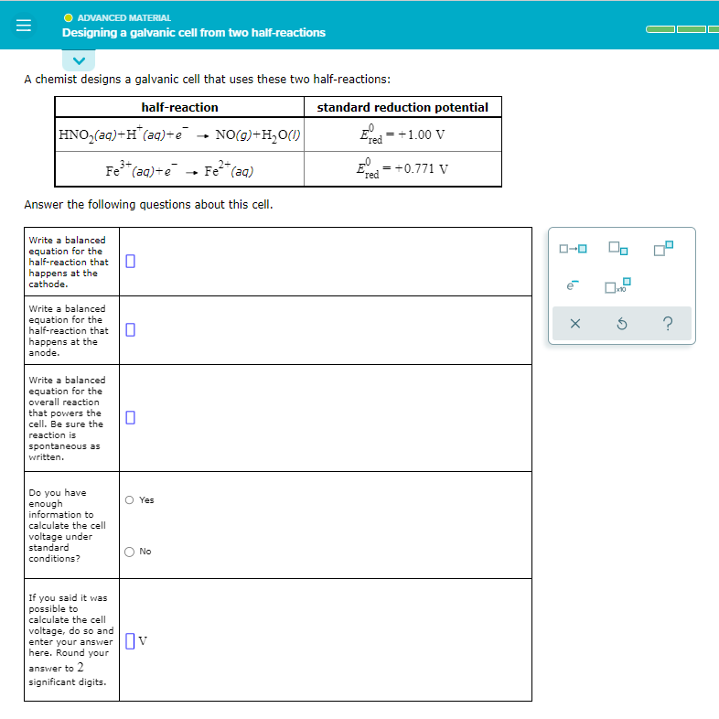 ADVANCED MATERIAL
Designing a galvanic cell from two half-reactions
A chemist designs a galvanic cell that uses these two half-reactions:
half-reaction
HNO₂(aq)+H(aq)+e
NO(g) + H₂O(l)
3+
Fe³+ (aq) +e
Answer the following questions
Write a balanced
equation for the
half-reaction that
happens at the
cathode.
Write a balanced
equation for the
half-reaction that
happens at the
anode.
Write a balanced
equation for the
overall reaction
that powers the
cell. Be sure the
reaction is
spontaneous as
written.
Yes
Do you have
enough
information to
calculate the cell
voltage under
standard
conditions?
No
If you said it was
possible to
calculate the cell
voltage, do so and
enter your answer v
here. Round your
answer to 2
significant digits.
0
0
Fe²+ (aq)
about this cell.
standard reduction potential
Eved = +1.00 V
=
E
red
+0.771 V
ローロ
e
X
00
x10
Ś