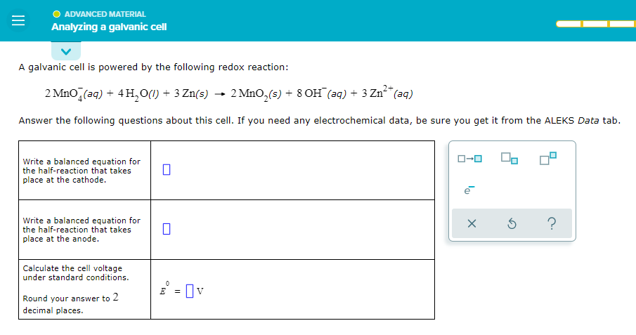 ADVANCED MATERIAL
=
Analyzing a galvanic cell
A galvanic cell is powered by the following redox reaction:
2+
2 MnO (aq) + 4H₂O(l) + 3 Zn(s) → 2 MnO₂ (s) + 8 OH(aq) + 3 Zn²+ (aq)
Answer the following questions about this cell. If you need any electrochemical data, be sure you get it from the ALEKS Data tab.
Write a balanced equation for
the half-reaction that takes
place at the cathode.
Write a balanced equation for
the half-reaction that takes
place at the anode.
Calculate the cell voltage
under standard conditions.
Round your answer to 2
decimal places.
0
0
E
= 0 v
ローロ
X
00
Ś
?