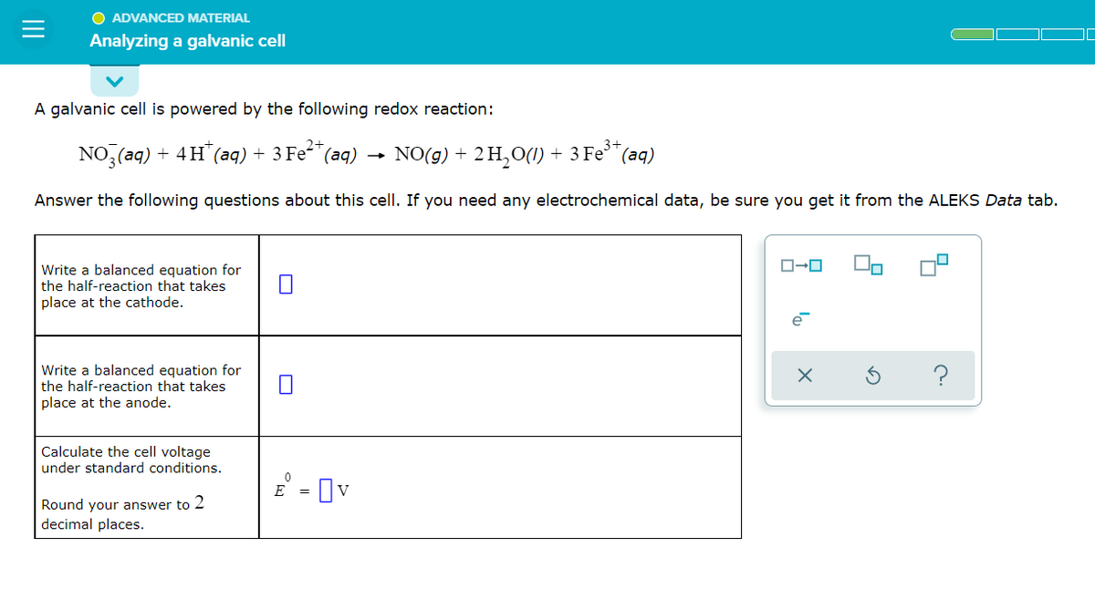 O ADVANCED MATERIAL
Analyzing a galvanic cell
A galvanic cell is powered by the following redox reaction:
2+
NO3(aq) + 4H+ (aq) + 3 Fe²+ (aq)
NO(g) + 2 H₂O(l) + 3 Fe³+ (aq)
Answer the following questions about this cell. If you need any electrochemical data, be sure you get it from the ALEKS Data tab.
ローロ
Write a balanced equation for
the half-reaction that takes
place at the cathode.
e
Write a balanced equation for
the half-reaction that takes
place at the anode.
Calculate the cell voltage
under standard conditions.
Round your answer to 2
decimal places.
E = v
x