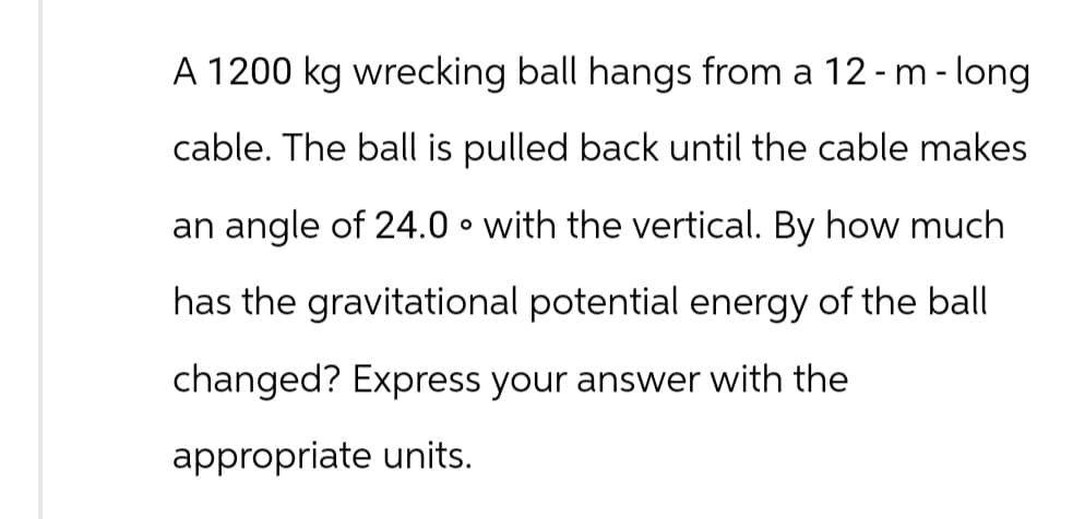 A 1200 kg wrecking ball hangs from a 12 - m - long
cable. The ball is pulled back until the cable makes
an angle of 24.0° with the vertical. By how much
has the gravitational potential energy of the ball
changed? Express your answer with the
appropriate units.