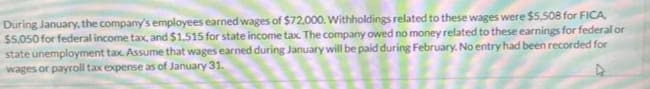 During January, the company's employees earned wages of $72,000. Withholdings related to these wages were $5,508 for FICA
$5,050 for federal income tax, and $1.515 for state income tax. The company owed no money related to these earnings for federal or
state unemployment tax. Assume that wages earned during January will be paid during February. No entry had been recorded for
wages or payroll tax expense as of January 31.