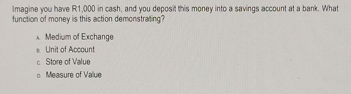 Imagine you have R1,000 in cash, and you deposit this money into a savings account at a bank. What
function of money is this action demonstrating?
A. Medium of Exchange
B. Unit of Account
c Store of Value
D. Measure of Value