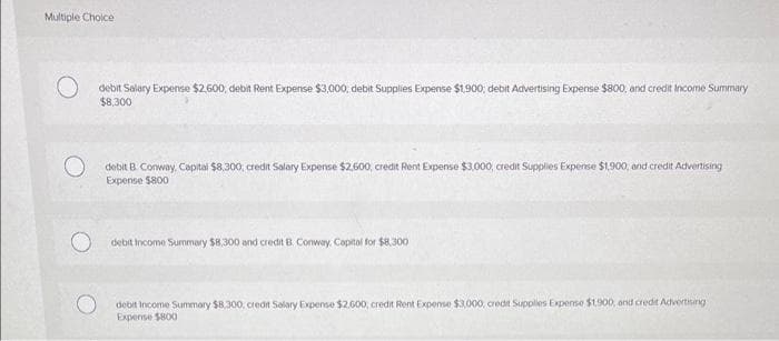 Multiple Choice
O
debit Salary Expense $2.600 debit Rent Expense $3,000, debit Supplies Expense $1,900; debit Advertising Expense $800, and credit Income Summary
$8,300
debit B. Conway, Capital $8,300, credit Salary Expense $2,600, credit Rent Expense $3,000, credit Supplies Expense $1,900, and credit Advertising
Expense $800
debit Income Summary $8,300 and credit B. Conway, Capital for $8,300
debit Income Summary $8,300, credit Salary Expense $2.600; credit Rent Expense $3,000, credit Supplies Expense $1.900, and credit Advertising
Expense $800