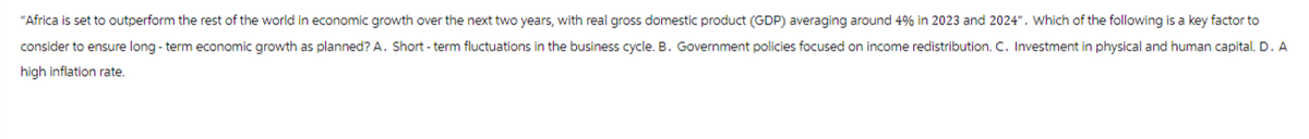 "Africa is set to outperform the rest of the world in economic growth over the next two years, with real gross domestic product (GDP) averaging around 4% in 2023 and 2024". Which of the following is a key factor to
consider to ensure long-term economic growth as planned? A. Short-term fluctuations in the business cycle. B. Government policies focused on income redistribution. C. Investment in physical and human capital. D. A
high inflation rate.