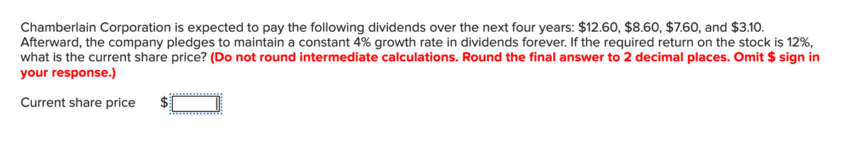 Chamberlain Corporation is expected to pay the following dividends over the next four years: $12.60, $8.60, $7.60, and $3.10.
Afterward, the company pledges to maintain a constant 4% growth rate in dividends forever. If the required return on the stock is 12%,
what is the current share price? (Do not round intermediate calculations. Round the final answer to 2 decimal places. Omit $ sign in
your response.)
Current share price