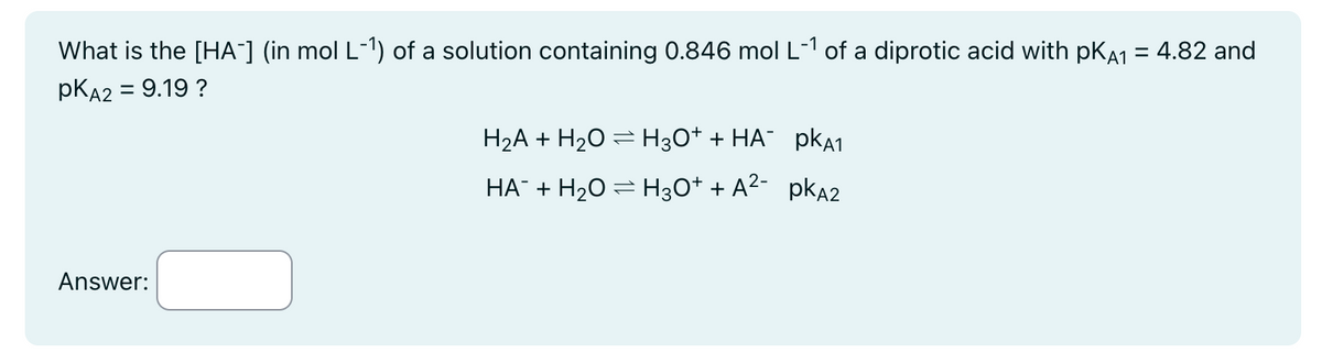 What is the [HA¯] (in mol L-¹) of a solution containing 0.846 mol L-1 of a diprotic acid with pKÅ₁ = 4.82 and
PKA2 = 9.19?
Answer:
H2A + H2OH3O++ HA¯ PKA1
HA¯ + H2O = H3O++ A²- PKA2