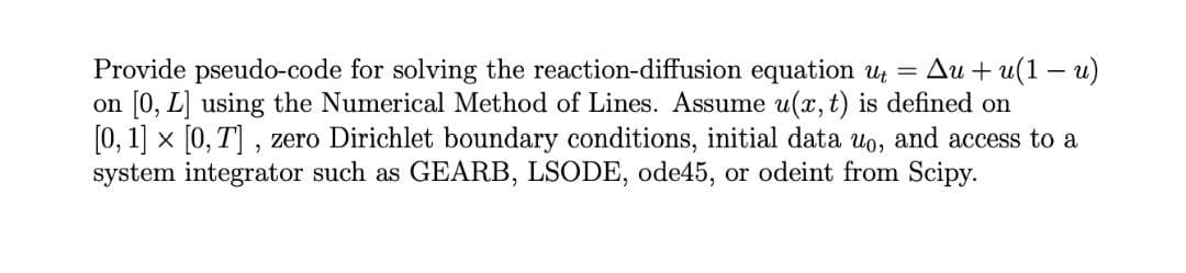 Ди + и(1 — и)
Provide pseudo-code for solving the reaction-diffusion equation U =
on [0, L] using the Numerical Method of Lines. Assume u(x, t) is defined on
[0, 1] x [0, T] , zero Dirichlet boundary conditions, initial data uo, and access to a
system integrator such as GEARB, LSODE, ode45, or odeint from Scipy.
