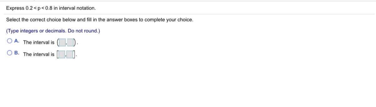 Express 0.2 < p<0.8 in interval notation.
Select the correct choice below and fill in the answer boxes to complete your choice.
(Type integers or decimals. Do not round.)
O A. The interval is (, ).
B. The interval is I:
