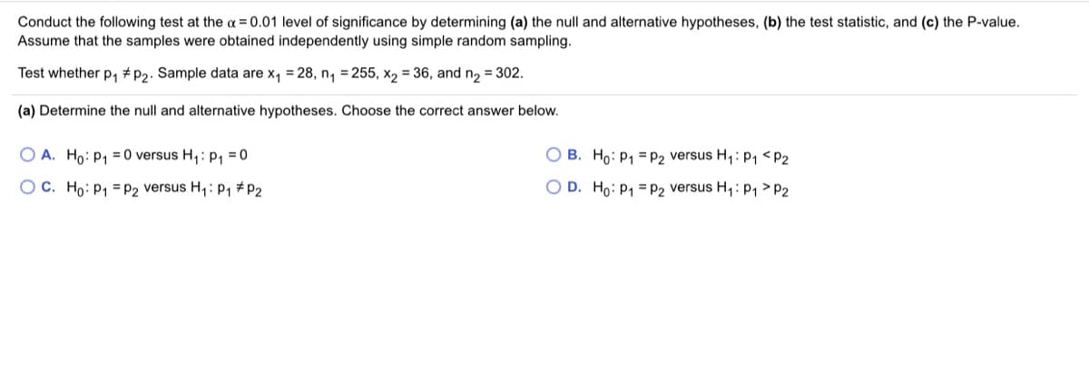 Conduct the following test at the a = 0.01 level of significance by determining (a) the null and alternative hypotheses, (b) the test statistic, and (c) the P-value.
Assume that the samples were obtained independently using simple random sampling.
%3D
Test whether p, +p2. Sample data are x, = 28, n, = 255, x2 = 36, and n, = 302.
(a) Determine the null and alternative hypotheses. Choose the correct answer below.
O A. Ho: P1 = 0 versus H,: p, = 0
O B. Ho: P1 = P2 versus H,: P, <P2
O C. Ho: P1 = P2 versus H,: P1 #P2
O D. Ho: P1 = P2 versus H,: p1 > P2
