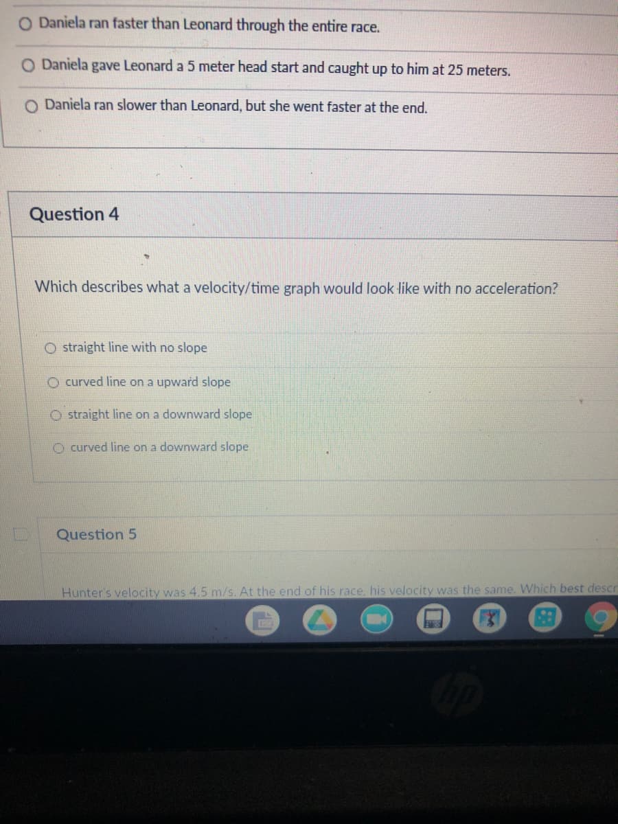 O Daniela ran faster than Leonard through the entire race.
O Daniela gave Leonard a 5 meter head start and caught up to him at 25 meters.
O Daniela ran slower than Leonard, but she went faster at the end.
Question 4
Which describes what a velocity/time graph would look like with no acceleration?
O straight line with no slope
O curved line on a upward slope
O straight line on a downward slope
O curved line on a downward slope
Question 5
Hunter's velocity was 4.5 m/s. At the end of his race, his velocity was the same. Which best descr
