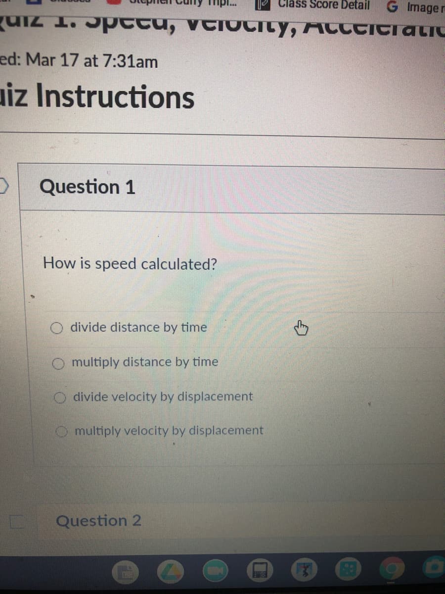 Class Score Detail
G Image re
UiZ 1. Jpttu, vtioCILY, Acctitratic
ed: Mar 17 at 7:31am
aiz Instructions
Question 1
How is speed calculated?
divide distance by time
O multiply distance by time
O divide velocity by displacement
O multiply velocity by displacement
Question 2
