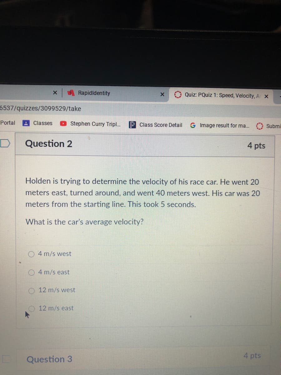 ARapidldentity
Quiz: PQuiz 1: Speed, Velocity, AX
6537/quizzes/3099529/take
Portal
A Classes
O Stephen Curry Tripl..
P Class Score Detail
G Image result for ma.
Submi
Question 2
4 pts
Holden is trying to determine the velocity of his race car. He went 20
meters east, turned around, and went 40 meters west. His car was 20
meters from the starting line. This took 5 seconds.
What is the car's average velocity?
4 m/s west
O 4 m/s east
O 12 m/s west
O 12 m/s east
4 pts
Question 3
