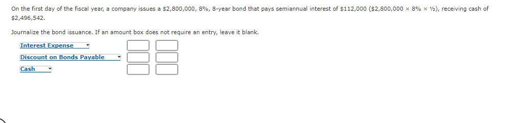 On the first day of the fiscal year, a company issues a $2,800,000, 8%, 8-year bond that pays semiannual interest of $112,000 ($2,800,000 x 8% x 2), receiving cash of
$2,496,542.
Journalize the bond issuance. If an amount box does not require an entry, leave it blank.
Interest Expense
Discount on Bonds Payable
Cash
