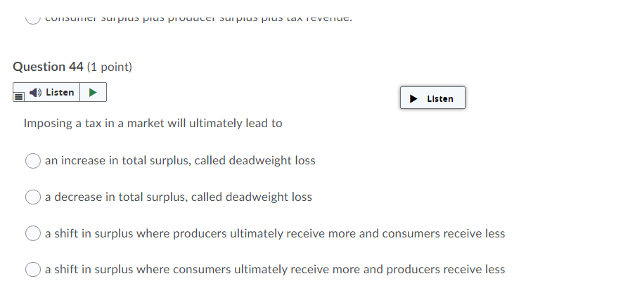 LUIIDuTici ɔui pius piuɔ piuuucti Jui piuɔ piuɔ Lan itvtiiut.
Question 44 (1 point)
Listen
Listen
Imposing a tax in a market will ultimately lead to
an increase in total surplus, called deadweight loss
a decrease in total surplus, called deadweight loss
a shift in surplus where producers ultimately receive more and consumers receive less
a shift in surplus where consumers ultimately receive more and producers receive less
