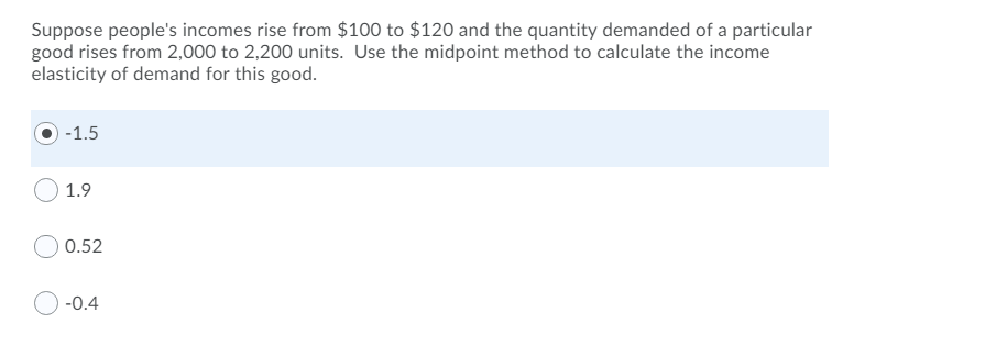 Suppose people's incomes rise from $100 to $120 and the quantity demanded of a particular
good rises from 2,000 to 2,200 units. Use the midpoint method to calculate the income
elasticity of demand for this good.
-1.5
1.9
0.52
-0.4
