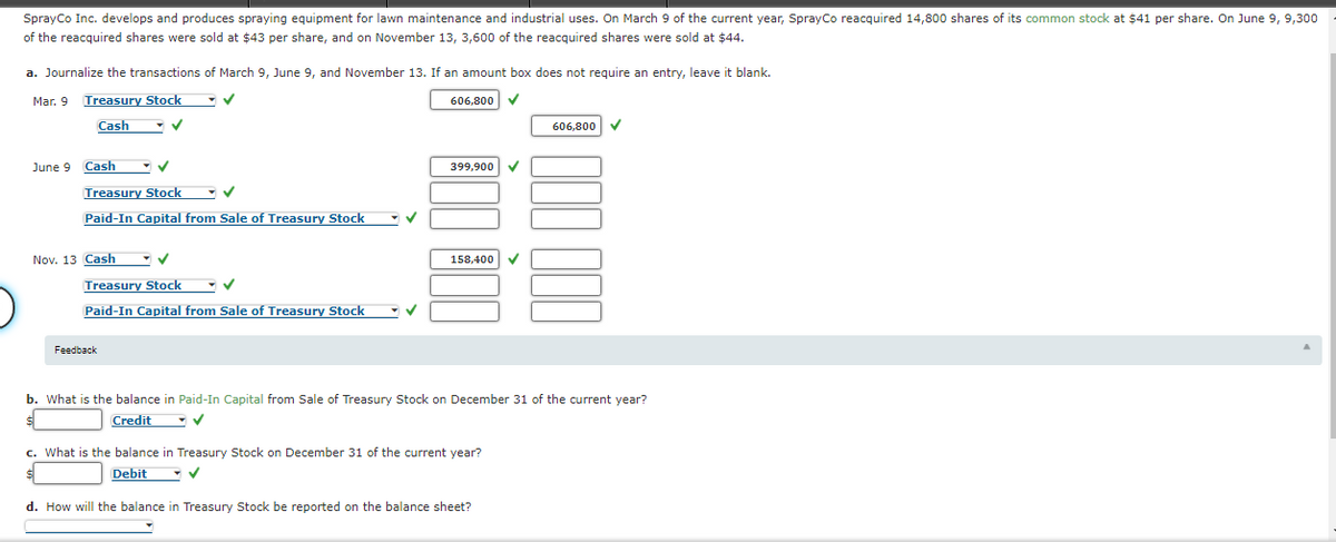 SprayCo Inc. develops and produces spraying equipment for lawn maintenance and industrial uses. On March 9 of the current year, SprayCo reacquired 14,800 shares of its common stock at $41 per share. On June 9, 9,300
of the reacquired shares were sold at $43 per share, and on November 13, 3,600 of the reacquired shares were sold at $44.
a. Journalize the transactions of March 9, June 9, and November 13. If an amount box does not require an entry, leave it blank.
Mar. 9
Treasury Stock
606,800 V
Cash
606,800
June 9
Cash
399,900
Treasury Stock
Paid-In Capital from Sale of Treasury Stock
Nov. 13 Cash
158,400
Treasury Stock - v
Paid-In Capital from Sale of Treasury Stock
Feedback
b. What is the balance in Paid-In Capital from Sale of Treasury Stock on December 31 of the current year?
Credit
c. What is the balance in Treasury Stock on December 31 of the current year?
Debit
d. How will the balance in Treasury Stock be reported on the balance sheet?
