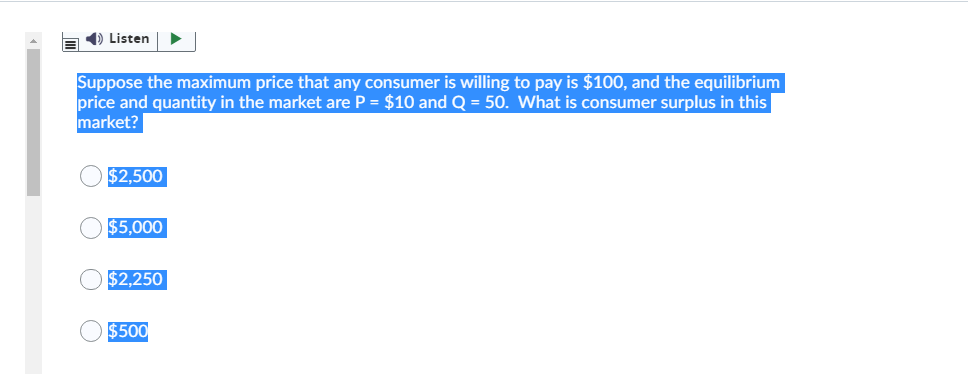 1) Listen
Suppose the maximum price that any consumer is willing to pay is $100, and the equilibrium
price and quantity in the market are P = $10 and Q = 50. What is consumer surplus in this
market?
$2,500
$5,000
$2,250
$500
O O O O
