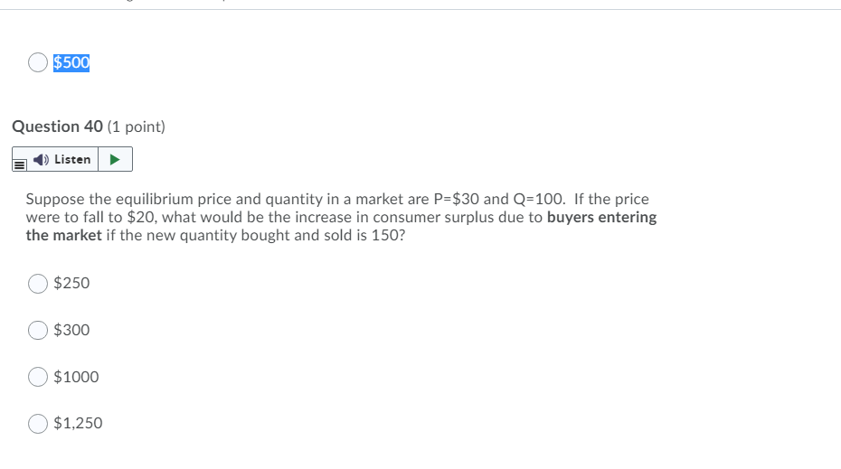 $500
Question 40 (1 point)
Listen
Suppose the equilibrium price and quantity in a market are P=$30 and Q=100. If the price
were to fall to $20, what would be the increase in consumer surplus due to buyers entering
the market if the new quantity bought and sold is 150?
$250
$300
$1000
$1,250
