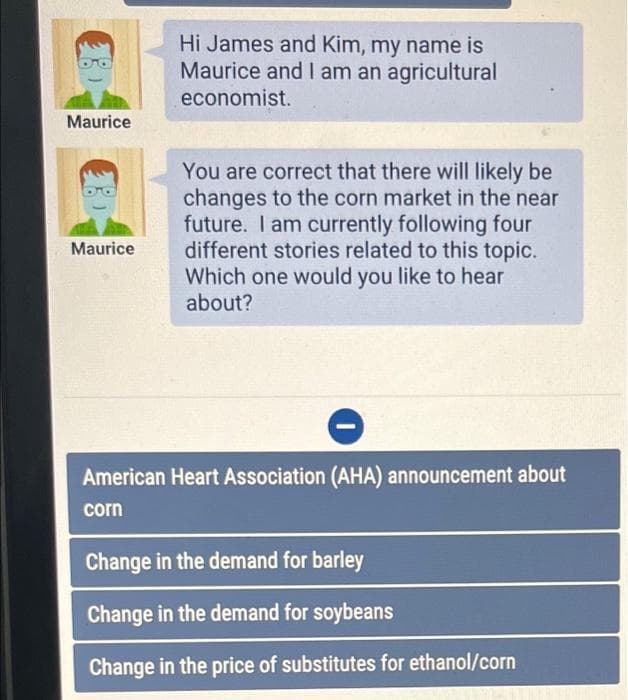 Hi James and Kim, my name is
Maurice and I am an agricultural
economist.
Maurice
You are correct that there will likely be
changes to the corn market in the near
future. I am currently following four
different stories related to this topic.
Which one would you like to hear
about?
Maurice
American Heart Association (AHA) announcement about
corn
Change in the demand for barley
Change in the demand for soybeans
Change in the price of substitutes for ethanol/corn
