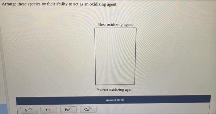 Arrange these species by their ability to act as an oxidizing agent.
Best oxidizing agent
Poorest oxidizing agent
Answer Bank
Sn+
Br,
Fe+
Са
