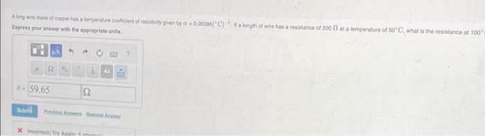 Along wire made of copper has a temperature coefficient of resistivity given by a 0.00386("C) a length of wire has a resistance of 200 N at a temperature of S0 C, what is the resistance at 100
Express your answer with the appropriate units
R-59.65
Ω
Subi
be A fest Ae
X Ineorect Try Aoeln
