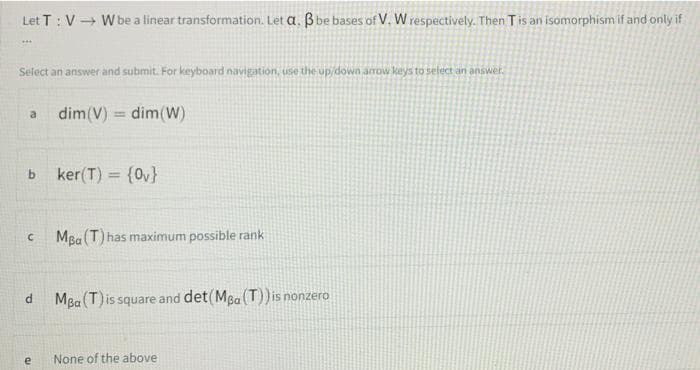 Let T : V + W be a linear transformation. Let a. Bbe bases of V, W respectively. Then Tis an isomorphism if and only if
Select an answer and submit. For keyboard navigation, use the up/down arrow keys to select an answer.
dim(V) = dim(W)
a
%3D
ker(T) = {0v}
%3D
MBa (T) has maximum possible rank
MBa (T)is square and det(MBa (T)) is nonzero
e
None of the above
