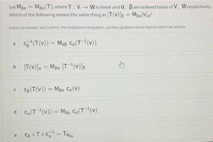 Let MBa = MBa(T), where T: V-Wis linear and a, Bare ordered bases of V, W respectively.
Which of the following means the same thing as [T(v)]B
MBa[V]a?
%3D
Select an answer and submit. For keyboard navigation, use the up/down arrow keys to select an answer.
(T(v)) = Maß Ca(T(v))
[T(v)]a = MBa (T(v)]B
b
%3D
CB (T(v)) = Mpa Ca(v)
%3D
d Ca(T(v)) = MBa Ca(T(v)
%3D
Cg oToc, = TMpa
%3D
e
