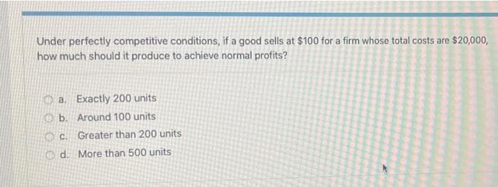 Under perfectly competitive conditions, if a good sells at $100 for a firm whose total costs are $20,000,
how much should it produce to achieve normal profits?
a. Exactly 200 units
O b. Around 100 units
O C. Greater than 200 units
Od. More than 500 units
