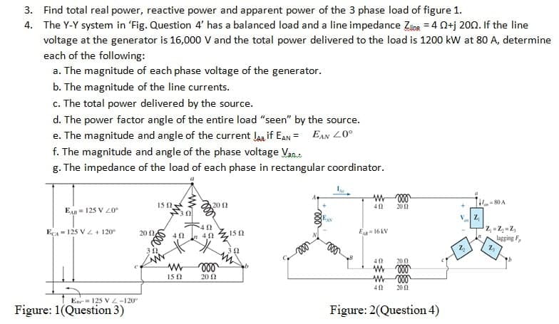 3. Find total real power, reactive power and apparent power of the 3 phase load of figure 1.
4.
The Y-Y system in 'Fig. Question 4' has a balanced load and a line impedance Zline = 40+j 2002. If the line
voltage at the generator is 16,000 V and the total power delivered to the load is 1200 kW at 80 A, determine
each of the following:
a. The magnitude of each phase voltage of the generator.
b. The magnitude of the line currents.
c. The total power delivered by the source.
d. The power factor angle of the entire load "seen" by the source.
EAN 20°
e. The magnitude and angle of the current la if EAN
f. The magnitude and angle of the phase voltage Van.
g. The impedance of the load of each phase in rectangular coordinator.
EAR 125 V 2.0°
ECA125 V2+120°
Ene 125 V-120°
Figure: 1(Question 3)
20
1502
302
30
402
www
1502
20 11
40
40
voo
2002
15 (2
22
412
Eu=16KV
000
2011
40
200
www von
m
voo
40 2002
Figure: 2(Question 4)
2₂
Z₁
-80 A
Z₁=2₂=2₂
lagging F
1