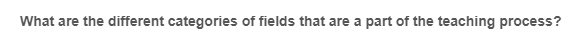 What are the different categories of fields that are a part of the teaching process?