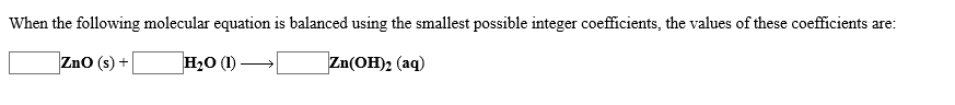 When the following molecular equation is balanced using the smallest possible integer coefficients, the values of these coefficients are:
ZnO (s)+
H2O (I)
Zn(OH)2 (aq)
