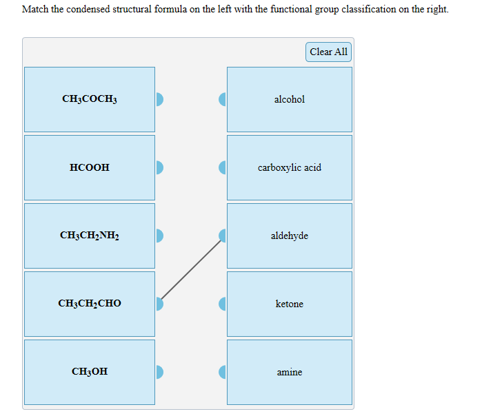 Match the condensed structural formula on the left with the functional group classification on the right.
Clear All
CHCОCHЗ
alcohol
carboxylic acid
НСООН
CH3CH2NH2
aldehyde
CH3CH2CHO
ketone
CHзон
amine

