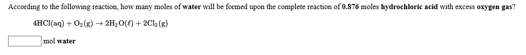 According to the following reaction, how many moles of water will be formed upon the complete reaction of 0.876 moles hydrochloric acid with excess oxygen gas?
4HC1(aq)2(g) -» 2H20()2C12 (g)
mol water
