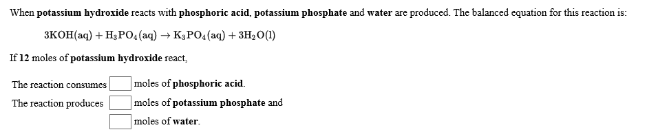 produced. The balanced equation for this reaction is
When potassium hydroxide reacts with phosphoric acid, potassium phosphate and water are
3KOH(aq)H3PO4(aq) -» K3PO4 (aq) +3H20(1)
If 12 moles of potassium hydroxide react
moles of phosphoric acid
The reaction consumes
moles of potassium phosphate and
The reaction produces
moles of water
