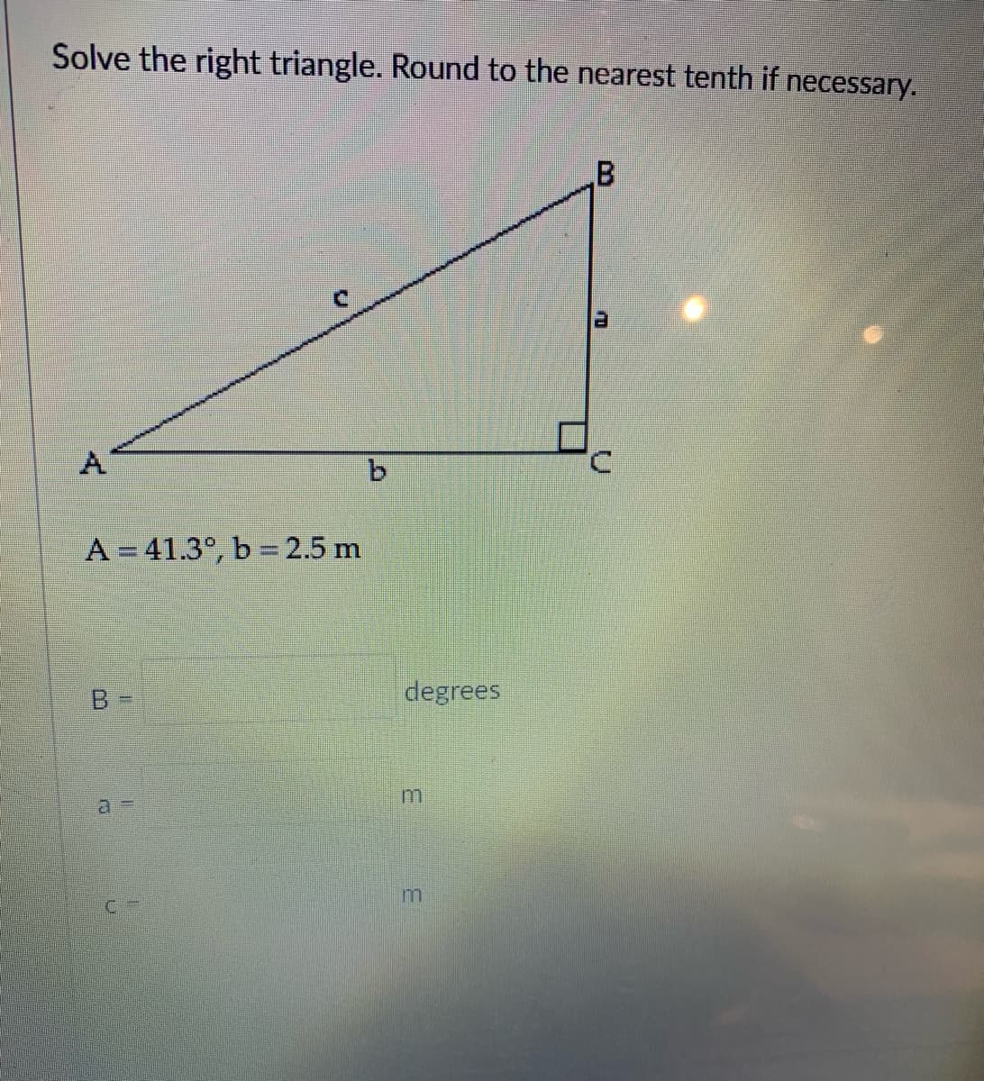 Solve the right triangle. Round to the nearest tenth if necessary.
B.
A
b.
A = 41.3°, b 2.5 m
B
degrees
a%3D
3.
