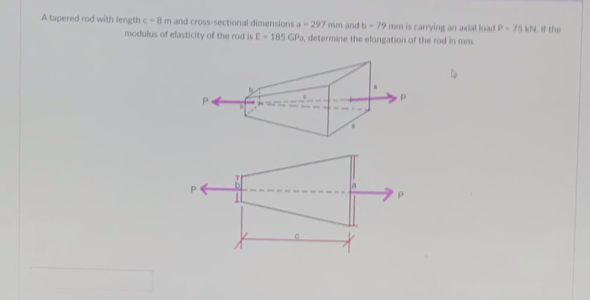 A tapered rod with length c= 8 m and cross-sectional dimensions a - 297 mm and b-79 mm is carrying an axial load P = 75 KN. If the
modulus of elasticity of the rod is E= 185 GPa, determine the elongation of the rod in mm.
C
a
*
P