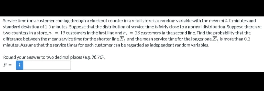 Service time for a customer coming through a checkout counter in a retail store is a random variable with the mean of 4.0 minutes and
standard deviation of 1.5 minutes. Suppose that the distribution of service time is fairly close to a normal distribution. Suppose there are
two counters in a store, n₁ = 13 customers in the first line and n₂ = 28 customers in the second line. Find the probability that the
difference between the mean service time for the shorter line X₁ and the mean service time for the longer one X₂ is more than 0.2
minutes. Assume that the service times for each customer can be regarded as independent random variables.
Round your answer to two decimal places (e.g. 98.76).
P = i