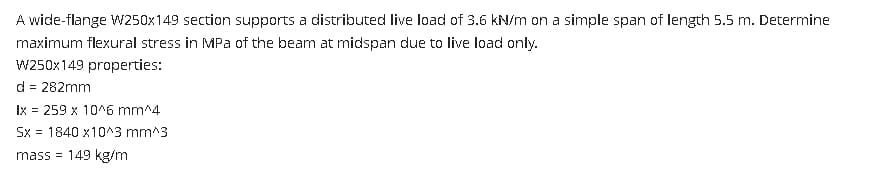 A wide-flange W250x149 section supports a distributed live load of 3.6 kN/m on a simple span of length 5.5 m. Determine
maximum flexural stress in MPa of the beam at midspan due to live load only.
W250x149 properties:
d = 282mm
Ix = 259 x 10^6 mm^4
Sx = 1840 x10^3 mm^3
mass= 149 kg/m