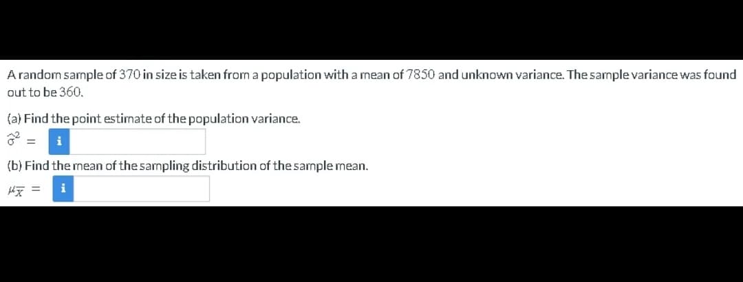 A random sample of 370 in size is taken from a population with a mean of 7850 and unknown variance. The sample variance was found
out to be 360.
(a) Find the point estimate of the population variance.
(b) Find the mean of the sampling distribution of the sample mean.
x = i