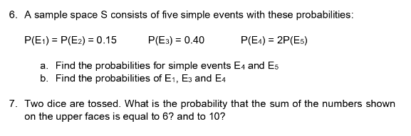 6. A sample space S consists of five simple events with these probabilities:
P(E1)=P(E2) = 0.15
P(E3) = 0.40
P(E4) = 2P(Es)
a. Find the probabilities for simple events E4 and Es
b. Find the probabilities of E₁, E3 and E4
7. Two dice are tossed. What is the probability that the sum of the numbers shown
on the upper faces is equal to 6? and to 10?