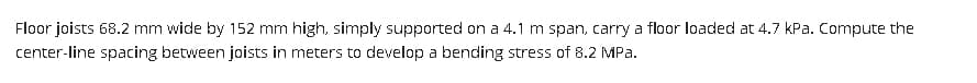 Floor joists 68.2 mm wide by 152 mm high, simply supported on a 4.1 m span, carry a floor loaded at 4.7 kPa. Compute the
center-line spacing between joists in meters to develop a bending stress of 8.2 MPa.