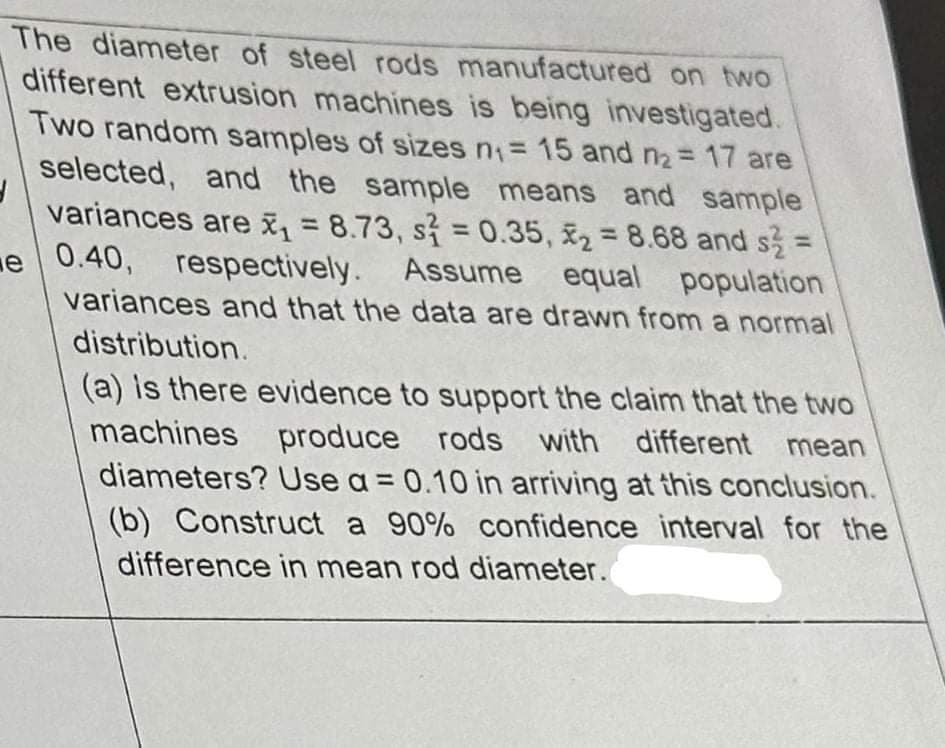 3
The diameter of steel rods manufactured on two
different extrusion machines is being investigated.
Two random samples of sizes n₁ = 15 and n₂ = 17 are
selected, and the sample means and sample
variances are x₁ = 8.73, s = 0.35,₂ = 8.68 and s² =
e 0.40, respectively. Assume equal population
variances and that the data are drawn from a normal
distribution.
(a) is there evidence to support the claim that the two
machines produce rods with different mean
diameters? Use a = 0.10 in arriving at this conclusion.
(b) Construct a 90% confidence interval for the
difference in mean rod diameter.