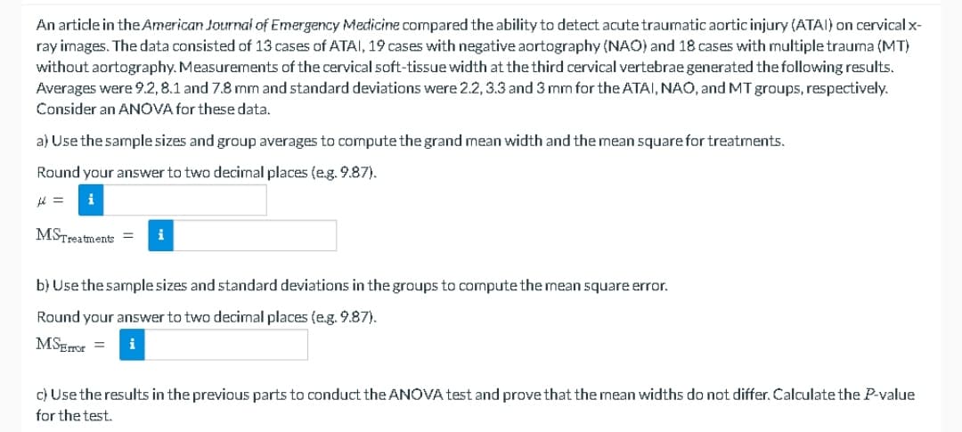 An article in the American Journal of Emergency Medicine compared the ability to detect acute traumatic aortic injury (ATAI) on cervical x-
ray images. The data consisted of 13 cases of ATAI, 19 cases with negative aortography (NAO) and 18 cases with multiple trauma (MT)
without aortography. Measurements of the cervical soft-tissue width at the third cervical vertebrae generated the following results.
Averages were 9.2,8.1 and 7.8 mm and standard deviations were 2.2, 3.3 and 3 mm for the ATAI, NAO, and MT groups, respectively.
Consider an ANOVA for these data.
a) Use the sample sizes and group averages to compute the grand mean width and the mean square for treatments.
Round your answer to two decimal places (e.g. 9.87).
μ =
MSTreatments =
b) Use the sample sizes and standard deviations in the groups to compute the mean square error.
Round your answer to two decimal places (e.g. 9.87).
MSError =
i
c) Use the results in the previous parts to conduct the ANOVA test and prove that the mean widths do not differ. Calculate the P-value
for the test.