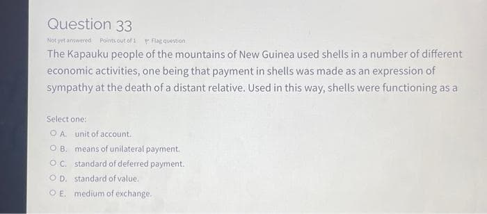 Question 33
Not yet answered Points out of 1 Flag question
The Kapauku people of the mountains of New Guinea used shells in a number of different
economic activities, one being that payment in shells was made as an expression of
sympathy at the death of a distant relative. Used in this way, shells were functioning as a
Select one:
OA. unit of account.
OB. means of unilateral payment.
OC. standard of deferred payment.
OD. standard of value.
O E. medium of exchange.