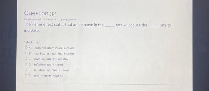 Question 32
Not yet answered Points out of 1
Flag question
The Fisher effect states that an increase in the
increase.
Select one:
OA nominal interest; real interest
OB. real interest; nominal interest
OC. nominal interest; inflation
OD. inflation; real interest
OE. inflation; nominal interest
OF. real interest; inflation
rate will cause the
rate to