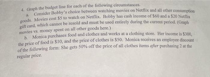 4. Graph the budget line for each of the following circumstances.
a.
Consider Bobby's choice between watching movies on Netflix and all other consumption
goods. Movies cost $5 to watch on Netflix. Bobby has cash income of $60 and a $20 Netflix
gift card, which cannot be resold and must be used entirely during the current period. (Graph
movies vs. money spent on all other goods here.)
b. Monica purchases food and clothes and works at a clothing store. Her income is $300,
the price of food is $10, and the price of clothes is $50. Monica receives an employee discount
of the following form: She gets 50% off the price of all clothes items after purchasing 2 at the
regular price.