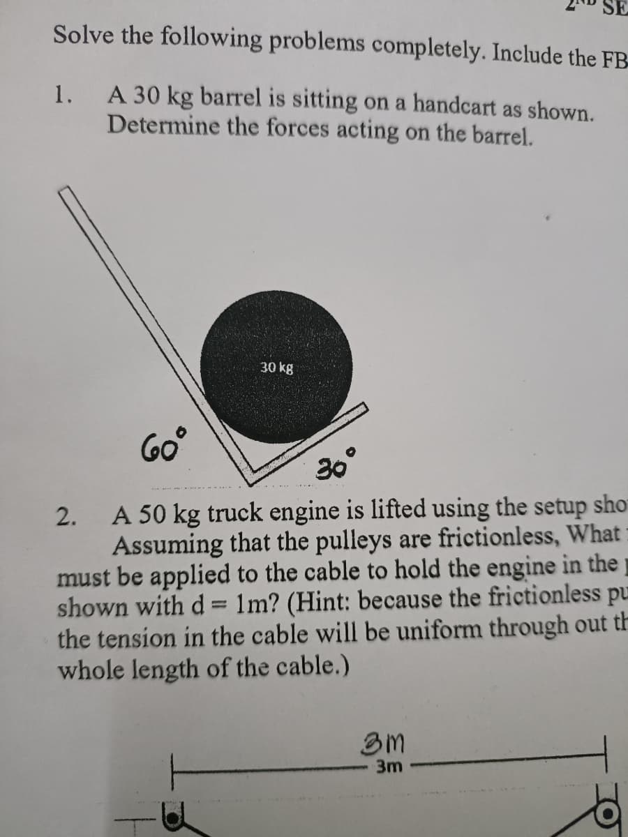 Solve the following problems completely. Include the FB
A 30 kg barrel is sitting on a handcart as shown.
Determine the forces acting on the barrel.
1.
30 kg
60°
2. A 50 kg truck engine is lifted using the setup sho
Assuming that the pulleys are frictionless, What
must be applied to the cable to hold the engine in the
shown with d= 1m? (Hint: because the frictionless pu
the tension in the cable will be uniform through out th
whole length of the cable.)
30°
3m
3m