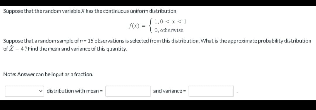 Suppose that the random variableX has the continuous uniform distribution
( 1,0 < x < 1
0, otherwise
Suppose that a random sample of n = 15 observations is selected from this distribution. What is the approximate probability distribution
of X-4? Find the mean and variance of this quantity.
Note: Answer can be input as a fraction.
f(x) =
V distribution with mean =
and variance =