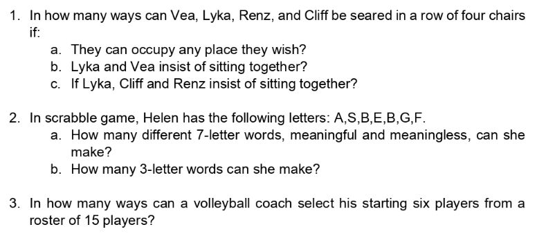 1. In how many ways can Vea, Lyka, Renz, and Cliff be seared in a row of four chairs
if:
a. They can occupy any place they wish?
b. Lyka and Vea insist of sitting together?
c. If Lyka, Cliff and Renz insist of sitting together?
2. In scrabble game, Helen has the following letters: A,S,B,E,B,G,F.
a. How many different 7-letter words, meaningful and meaningless, can she
make?
b. How many 3-letter words can she make?
3. In how many ways can a volleyball coach select his starting six players from a
roster of 15 players?