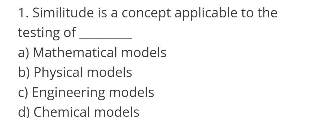 1. Similitude is a concept applicable to the
testing of
a) Mathematical models
b) Physical models
c) Engineering models
d) Chemical models
